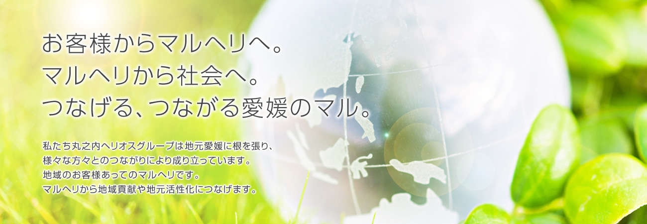 お客様からマルヘリへ。マルヘリから社会へ。つなげる、つながる愛媛のマル。／私たち丸之内ヘリオスグループは地元愛媛に根を張り、様々な方々とのつながりにより成り立っています。地域のお客様あってのマルヘリです。マルヘリから地域貢献や地元活性化につなげます。