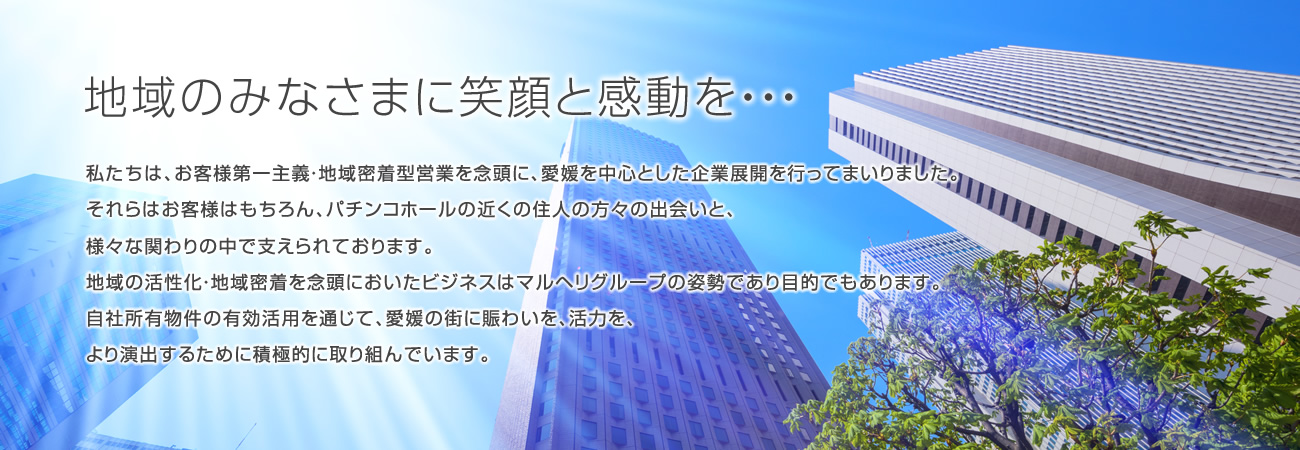 地域のみなさまに笑顔と感動を・・・／私たちは、お客様第一主義・地域密着型営業を念頭に、愛媛を中心とした企業展開を行ってまいりました。それらはお客様はもちろん、パチンコホールの近くの住人の方々の出会いと、様々な関わりの中で支えられております。地域の活性化・地域密着を念頭においたビジネスはマルヘリグループの姿勢であり目的でもあります。自社所有物件の有効活用を通じて、愛媛の街に賑わいを、活力を、より演出するために積極的に取り組んでいます。