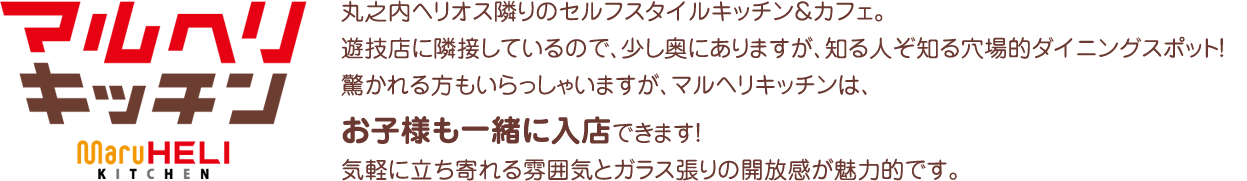 丸之内ヘリオス隣りのセルフスタイルキッチン＆カフェ。遊技店に　隣接しているので、少し奥にありますが、知る人ぞ知る穴場的ダイニングスポット！驚かれる方もいらっしゃいますが、マルヘリキッチンは、お子様も一緒に入店できます！気軽に立ち寄れる雰囲気とガラス張りの開放感が魅力的です。